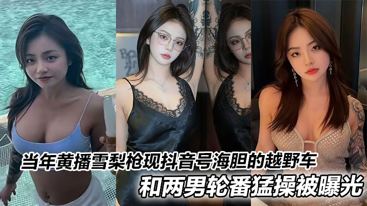 当年黄播雪梨枪现抖音号海胆的越野车和两男轮番猛操被曝光